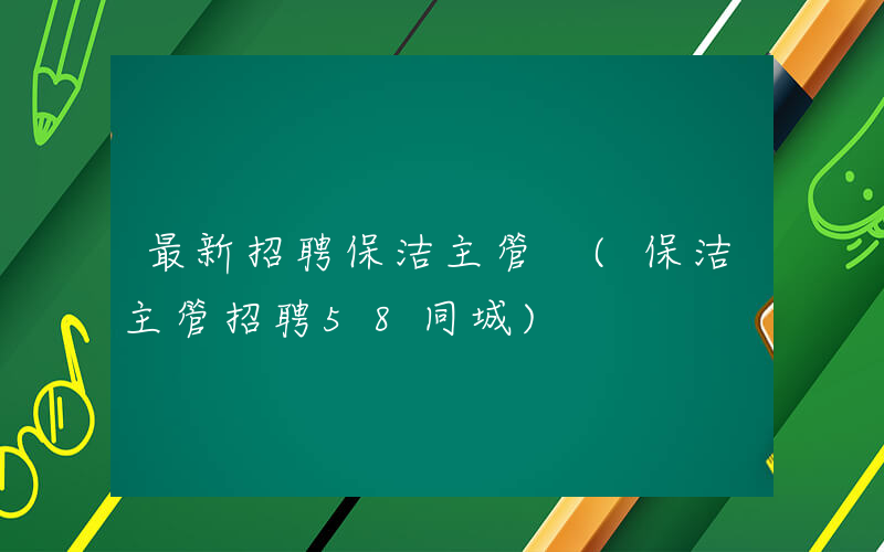 最新招聘保洁主管 (保洁主管招聘58同城)